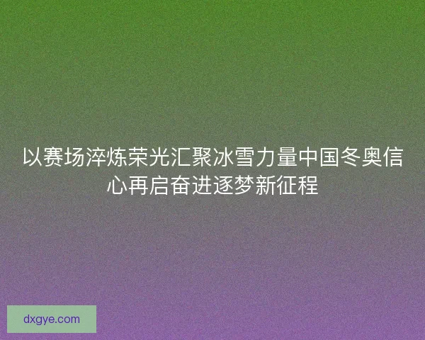 以赛场淬炼荣光汇聚冰雪力量中国冬奥信心再启奋进逐梦新征程